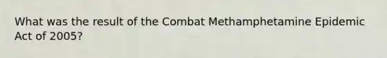 What was the result of the Combat Methamphetamine Epidemic Act of 2005?