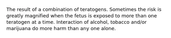 The result of a combination of teratogens. Sometimes the risk is greatly magnified when the fetus is exposed to more than one teratogen at a time. Interaction of alcohol, tobacco and/or marijuana do more harm than any one alone.