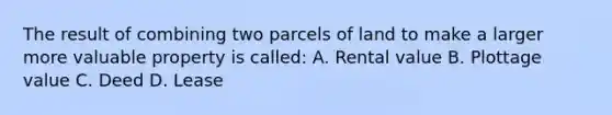 The result of combining two parcels of land to make a larger more valuable property is called: A. Rental value B. Plottage value C. Deed D. Lease