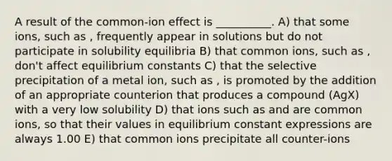 A result of the common-ion effect is __________. A) that some ions, such as , frequently appear in solutions but do not participate in solubility equilibria B) that common ions, such as , don't affect equilibrium constants C) that the selective precipitation of a metal ion, such as , is promoted by the addition of an appropriate counterion that produces a compound (AgX) with a very low solubility D) that ions such as and are common ions, so that their values in equilibrium constant expressions are always 1.00 E) that common ions precipitate all counter-ions