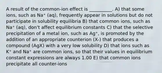 A result of the common-ion effect is __________. A) that some ions, such as Na⁺ (aq), frequently appear in solutions but do not participate in solubility equilibria B) that common ions, such as Na⁺ (aq), don't affect equilibrium constants C) that the selective precipitation of a metal ion, such as Ag⁺, is promoted by the addition of an appropriate counterion (X-) that produces a compound (AgX) with a very low solubility D) that ions such as K⁺ and Na⁺ are common ions, so that their values in equilibrium constant expressions are always 1.00 E) that common ions precipitate all counter-ions