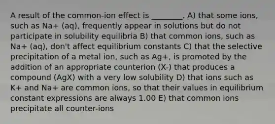 A result of the common-ion effect is ________. A) that some ions, such as Na+ (aq), frequently appear in solutions but do not participate in solubility equilibria B) that common ions, such as Na+ (aq), don't affect equilibrium constants C) that the selective precipitation of a metal ion, such as Ag+, is promoted by the addition of an appropriate counterion (X-) that produces a compound (AgX) with a very low solubility D) that ions such as K+ and Na+ are common ions, so that their values in equilibrium constant expressions are always 1.00 E) that common ions precipitate all counter-ions