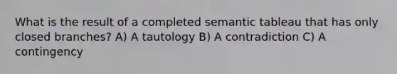 What is the result of a completed semantic tableau that has only closed branches? A) A tautology B) A contradiction C) A contingency