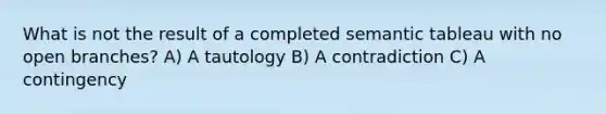 What is not the result of a completed semantic tableau with no open branches? A) A tautology B) A contradiction C) A contingency