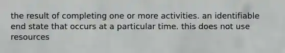 the result of completing one or more activities. an identifiable end state that occurs at a particular time. this does not use resources