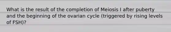 What is the result of the completion of Meiosis I after puberty and the beginning of the ovarian cycle (triggered by rising levels of FSH)?