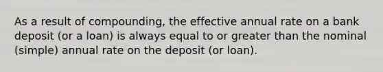 As a result of compounding, the effective annual rate on a bank deposit (or a loan) is always equal to or greater than the nominal (simple) annual rate on the deposit (or loan).