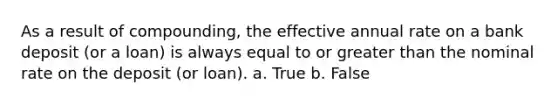 As a result of compounding, the effective annual rate on a bank deposit (or a loan) is always equal to or <a href='https://www.questionai.com/knowledge/ktgHnBD4o3-greater-than' class='anchor-knowledge'>greater than</a> the nominal rate on the deposit (or loan). a. True b. False