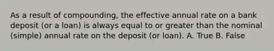 As a result of compounding, the effective annual rate on a bank deposit (or a loan) is always equal to or greater than the nominal (simple) annual rate on the deposit (or loan). A. True B. False