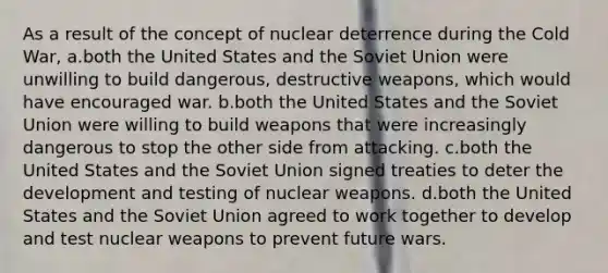 As a result of the concept of nuclear deterrence during the Cold War, a.both the United States and the Soviet Union were unwilling to build dangerous, destructive weapons, which would have encouraged war. b.both the United States and the Soviet Union were willing to build weapons that were increasingly dangerous to stop the other side from attacking. c.both the United States and the Soviet Union signed treaties to deter the development and testing of nuclear weapons. d.both the United States and the Soviet Union agreed to work together to develop and test nuclear weapons to prevent future wars.