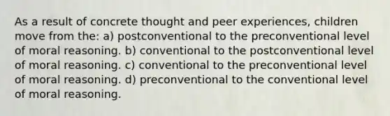 As a result of concrete thought and peer experiences, children move from the: a) postconventional to the preconventional level of moral reasoning. b) conventional to the postconventional level of moral reasoning. c) conventional to the preconventional level of moral reasoning. d) preconventional to the conventional level of moral reasoning.