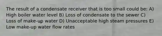 The result of a condensate receiver that is too small could be: A) High boiler water level B) Loss of condensate to the sewer C) Loss of make-up water D) Unacceptable high steam pressures E) Low make-up water flow rates