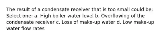 The result of a condensate receiver that is too small could be: Select one: a. High boiler water level b. Overflowing of the condensate receiver c. Loss of make-up water d. Low make-up water flow rates