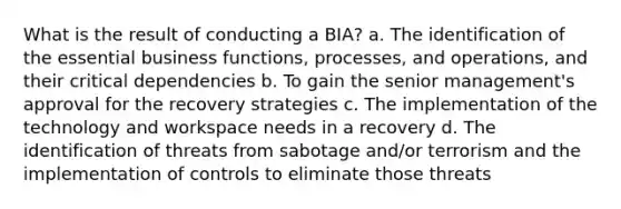 What is the result of conducting a BIA? a. The identification of the essential business functions, processes, and operations, and their critical dependencies b. To gain the senior management's approval for the recovery strategies c. The implementation of the technology and workspace needs in a recovery d. The identification of threats from sabotage and/or terrorism and the implementation of controls to eliminate those threats