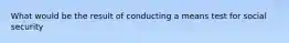 What would be the result of conducting a means test for social security