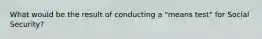 What would be the result of conducting a "means test" for Social Security?