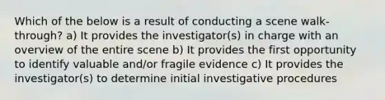 Which of the below is a result of conducting a scene walk-through? a) It provides the investigator(s) in charge with an overview of the entire scene b) It provides the first opportunity to identify valuable and/or fragile evidence c) It provides the investigator(s) to determine initial investigative procedures