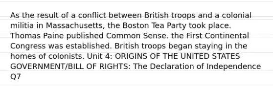 As the result of a conflict between British troops and a colonial militia in Massachusetts, the Boston Tea Party took place. Thomas Paine published Common Sense. the First Continental Congress was established. British troops began staying in the homes of colonists. Unit 4: ORIGINS OF THE UNITED STATES GOVERNMENT/BILL OF RIGHTS: The Declaration of Independence Q7