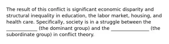 The result of this conflict is significant economic disparity and structural inequality in education, the labor market, housing, and health care. Specifically, society is in a struggle between the _____________ (the dominant group) and the ________________ (the subordinate group) in conflict theory.