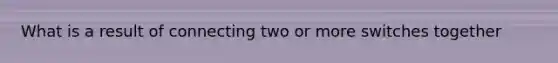 What is a result of connecting two or more switches together