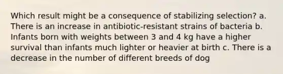 Which result might be a consequence of stabilizing selection? a. There is an increase in antibiotic-resistant strains of bacteria b. Infants born with weights between 3 and 4 kg have a higher survival than infants much lighter or heavier at birth c. There is a decrease in the number of different breeds of dog