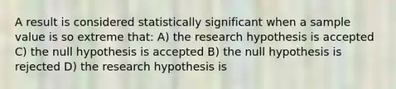 A result is considered statistically significant when a sample value is so extreme that: A) the research hypothesis is accepted C) the null hypothesis is accepted B) the null hypothesis is rejected D) the research hypothesis is