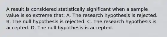 A result is considered statistically significant when a sample value is so extreme that: A. The research hypothesis is rejected. B. The null hypothesis is rejected. C. The research hypothesis is accepted. D. The null hypothesis is accepted.