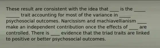 These result are consistent with the idea that ____ is the _____ ______ trait accounting for most of the variance in _____ psychosocial outcomes. Narcissism and machiavellianism ____ make an independent contribution once the effects of ____ are controlled. There is ____ evidence that the triad traits are linked to positive or better psychosocial outcomes.