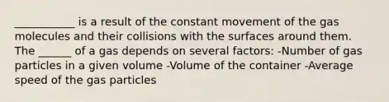 ___________ is a result of the constant movement of the gas molecules and their collisions with the surfaces around them. The ______ of a gas depends on several factors: -Number of gas particles in a given volume -Volume of the container -Average speed of the gas particles