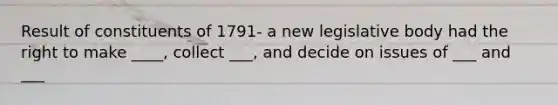 Result of constituents of 1791- a new legislative body had the right to make ____, collect ___, and decide on issues of ___ and ___