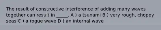 The result of constructive interference of adding many waves together can result in _____. A ) a tsunami B ) very rough, choppy seas C ) a rogue wave D ) an internal wave