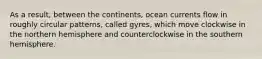 As a result, between the continents, ocean currents flow in roughly circular patterns, called gyres, which move clockwise in the northern hemisphere and counterclockwise in the southern hemisphere.