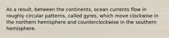 As a result, between the continents, ocean currents flow in roughly circular patterns, called gyres, which move clockwise in the northern hemisphere and counterclockwise in the southern hemisphere.