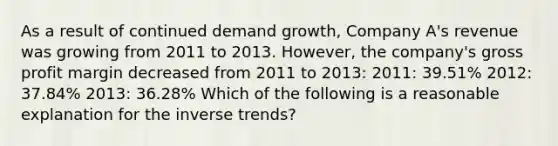 As a result of continued demand growth, Company A's revenue was growing from 2011 to 2013. However, the company's <a href='https://www.questionai.com/knowledge/klIB6Lsdwh-gross-profit' class='anchor-knowledge'>gross profit</a> margin decreased from 2011 to 2013: 2011: 39.51% 2012: 37.84% 2013: 36.28% Which of the following is a reasonable explanation for the inverse trends?