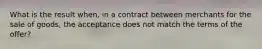 What is the result when, in a contract between merchants for the sale of goods, the acceptance does not match the terms of the offer?