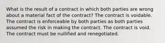 What is the result of a contract in which both parties are wrong about a material fact of the contract? The contract is voidable. The contract is enforceable by both parties as both parties assumed the risk in making the contract. The contract is void. The contract must be nullified and renegotiated.