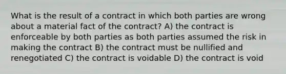 What is the result of a contract in which both parties are wrong about a material fact of the contract? A) the contract is enforceable by both parties as both parties assumed the risk in making the contract B) the contract must be nullified and renegotiated C) the contract is voidable D) the contract is void