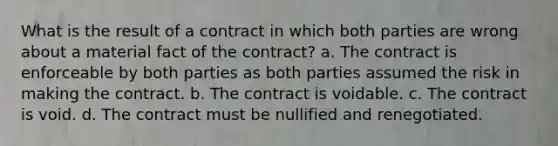 What is the result of a contract in which both parties are wrong about a material fact of the contract? a. The contract is enforceable by both parties as both parties assumed the risk in making the contract. b. The contract is voidable. c. The contract is void. d. The contract must be nullified and renegotiated.