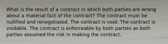 What is the result of a contract in which both parties are wrong about a material fact of the contract? The contract must be nullified and renegotiated. The contract is void. The contract is voidable. The contract is enforceable by both parties as both parties assumed the risk in making the contract.