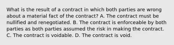 What is the result of a contract in which both parties are wrong about a material fact of the contract? A. The contract must be nullified and renegotiated. B. The contract is enforceable by both parties as both parties assumed the risk in making the contract. C. The contract is voidable. D. The contract is void.