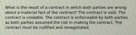 What is the result of a contract in which both parties are wrong about a material fact of the contract? The contract is void. The contract is voidable. The contract is enforceable by both parties as both parties assumed the risk in making the contract. The contract must be nullified and renegotiated.