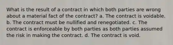 What is the result of a contract in which both parties are wrong about a material fact of the contract? a. The contract is voidable. b. The contract must be nullified and renegotiated. c. The contract is enforceable by both parties as both parties assumed the risk in making the contract. d. The contract is void.