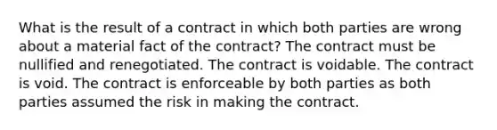 What is the result of a contract in which both parties are wrong about a material fact of the contract? The contract must be nullified and renegotiated. The contract is voidable. The contract is void. The contract is enforceable by both parties as both parties assumed the risk in making the contract.