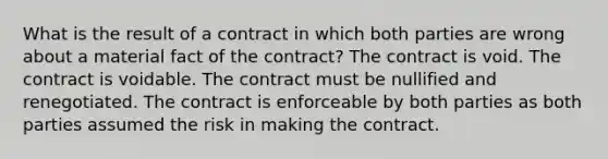 What is the result of a contract in which both parties are wrong about a material fact of the contract? The contract is void. The contract is voidable. The contract must be nullified and renegotiated. The contract is enforceable by both parties as both parties assumed the risk in making the contract.