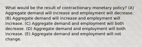 What would be the result of contractionary monetary policy? (A) Aggregate demand will increase and employment will decrease. (B) Aggregate demand will increase and employment will increase. (C) Aggregate demand and employment will both decrease. (D) Aggregate demand and employment will both increase. (E) Aggregate demand and employment will not change.