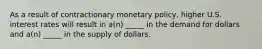 As a result of contractionary monetary policy, higher U.S. interest rates will result in a(n) _____ in the demand for dollars and a(n) _____ in the supply of dollars.