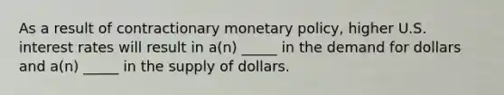 As a result of contractionary monetary policy, higher U.S. interest rates will result in a(n) _____ in the demand for dollars and a(n) _____ in the supply of dollars.