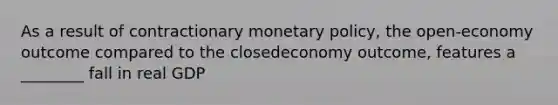 As a result of contractionary <a href='https://www.questionai.com/knowledge/kEE0G7Llsx-monetary-policy' class='anchor-knowledge'>monetary policy</a>, the open-economy outcome compared to the closedeconomy outcome, features a ________ fall in real GDP