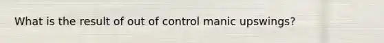 What is the result of out of control manic upswings?