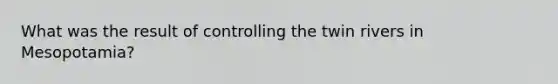 What was the result of controlling the twin rivers in Mesopotamia?